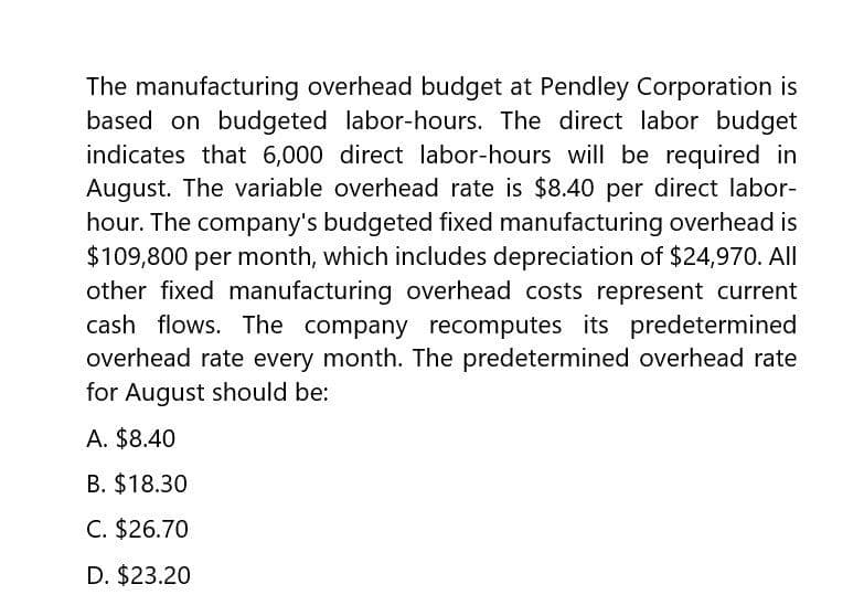 The manufacturing overhead budget at Pendley Corporation is
based on budgeted labor-hours. The direct labor budget
indicates that 6,000 direct labor-hours will be required in
August. The variable overhead rate is $8.40 per direct labor-
hour. The company's budgeted fixed manufacturing overhead is
$109,800 per month, which includes depreciation of $24,970. All
other fixed manufacturing overhead costs represent current
cash flows. The company recomputes its predetermined
overhead rate every month. The predetermined overhead rate
for August should be:
A. $8.40
B. $18.30
C. $26.70
D. $23.20