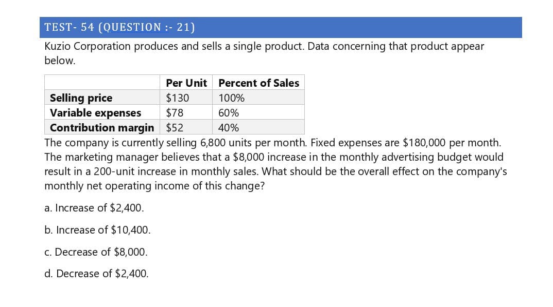 TEST-54 (QUESTION :- 21)
Kuzio Corporation produces and sells a single product. Data concerning that product appear
below.
Per Unit Percent of Sales
Selling price
Variable expenses
Contribution margin
$130
100%
$78
$52
60%
40%
The company is currently selling 6,800 units per month. Fixed expenses are $180,000 per month.
The marketing manager believes that a $8,000 increase in the monthly advertising budget would
result in a 200-unit increase in monthly sales. What should be the overall effect on the company's
monthly net operating income of this change?
a. Increase of $2,400.
b. Increase of $10,400.
c. Decrease of $8,000.
d. Decrease of $2,400.