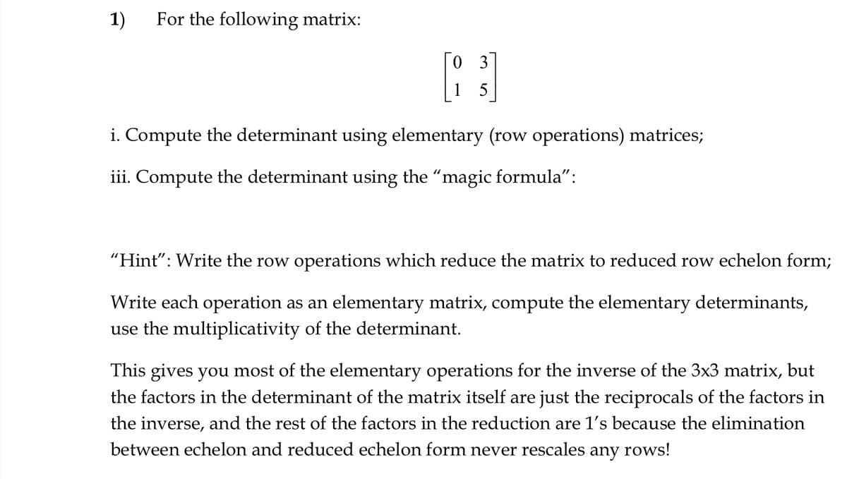 1) For the following matrix:
03
1
5
i. Compute the determinant using elementary (row operations) matrices;
iii. Compute the determinant using the "magic formula":
"Hint": Write the row operations which reduce the matrix to reduced row echelon form;
Write each operation as an elementary matrix, compute the elementary determinants,
use the multiplicativity of the determinant.
This gives you most of the elementary operations for the inverse of the 3x3 matrix, but
the factors in the determinant of the matrix itself are just the reciprocals of the factors in
the inverse, and the rest of the factors in the reduction are 1's because the elimination
between echelon and reduced echelon form never rescales any rows!