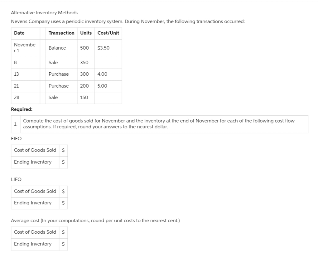 Alternative Inventory Methods
Nevens Company uses a periodic inventory system. During November, the following transactions occurred:
Transaction Units Cost/Unit
Date
Novembe
r1
8
13
21
28
Required:
1.
FIFO
Balance
LIFO
Sale
Purchase
Purchase
Sale
Cost of Goods Sold $
Ending Inventory $
500 $3.50
Cost of Goods Sold $
Ending Inventory
$
350
300 4.00
200 5.00
Compute the cost of goods sold for November and the inventory at the end of November for each of the following cost flow
assumptions. If required, round your answers to the nearest dollar.
150
Average cost (In your computations, round per unit costs to the nearest cent.)
Cost of Goods Sold $
Ending Inventory $