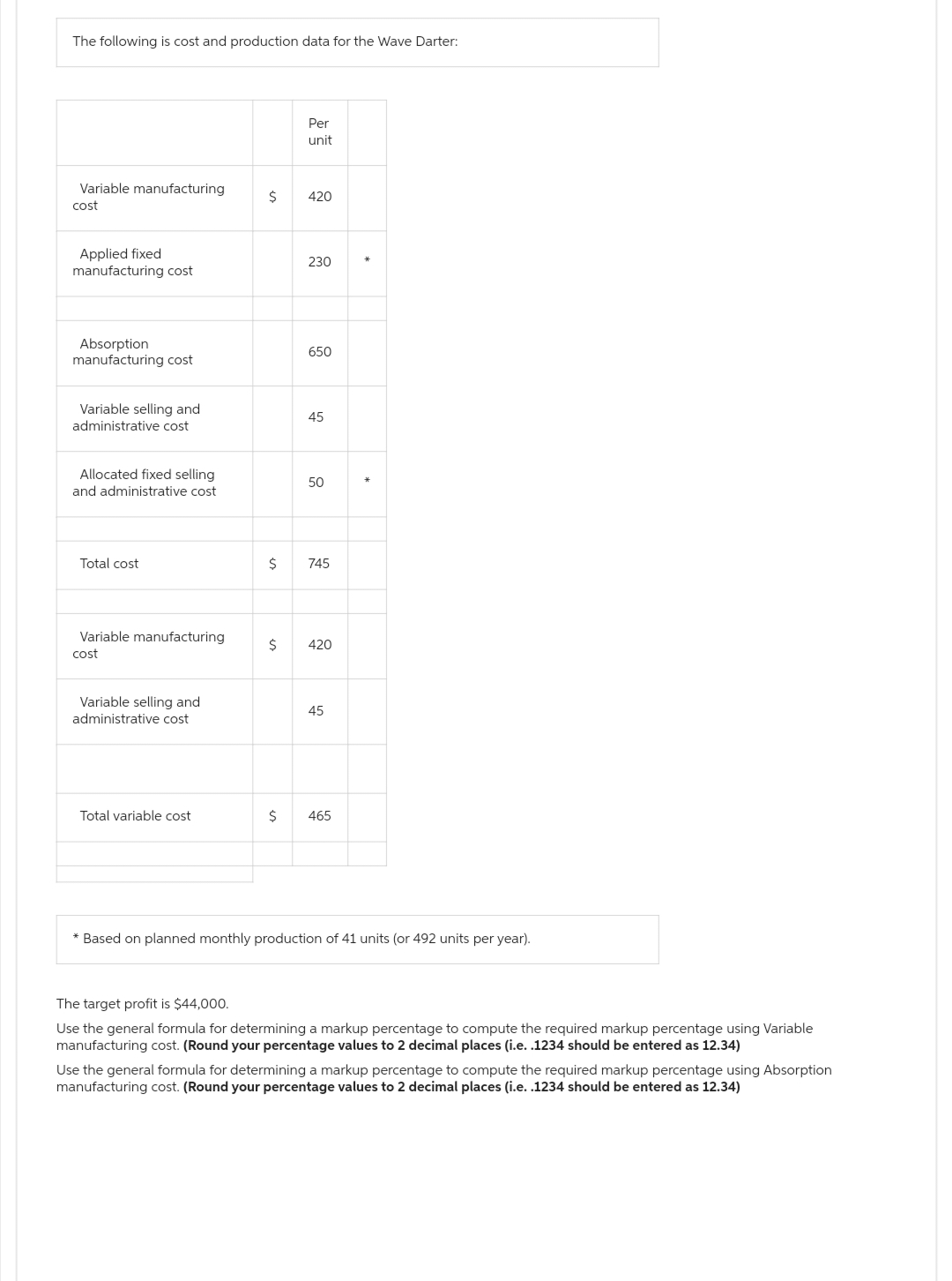 The following is cost and production data for the Wave Darter:
Variable manufacturing
cost
Applied fixed
manufacturing cost
Absorption
manufacturing cost
Variable selling and
administrative cost
Allocated fixed selling
and administrative cost
Total cost
Variable manufacturing
cost
Variable selling and
administrative cost
Total variable cost
$
Per
unit
420
230
650
45
50
$ 745
$ 420
45
$ 465
*
* Based on planned monthly production of 41 units (or 492 units per year).
The target profit is $44,000.
Use the general formula for determining a markup percentage to compute the required markup percentage using Variable
manufacturing cost. (Round your percentage values to 2 decimal places (i.e. .1234 should be entered as 12.34)
Use the general formula for determining a markup percentage to compute the required markup percentage using Absorption
manufacturing cost. (Round your percentage values to 2 decimal places (i.e. .1234 should be entered as 12.34)