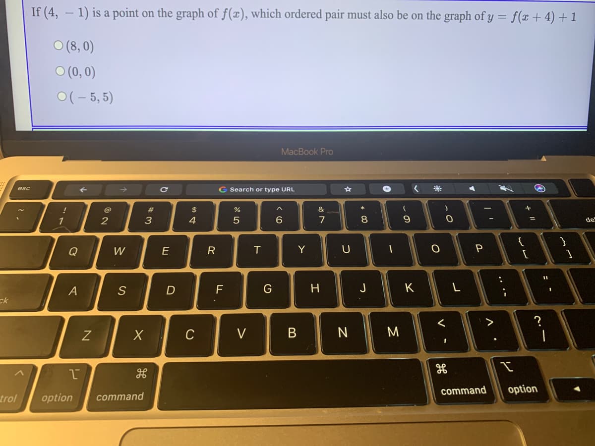 If (4, – 1) is a point on the graph of f(x), which ordered pair must also be on the graph of y = f(x + 4) +1
O (8, 0)
O (0, 0)
0(- 5, 5)
MacBook Pro
esc
G Search or type URL
@
23
$
&
1
2
3
7
8
9
de
{
Q
W
E
R
T
Y
U
%3D
A
S
F
J
K
ck
く
>
?
C
V
command
option
trol
option
command
.. ..
レ
エ
