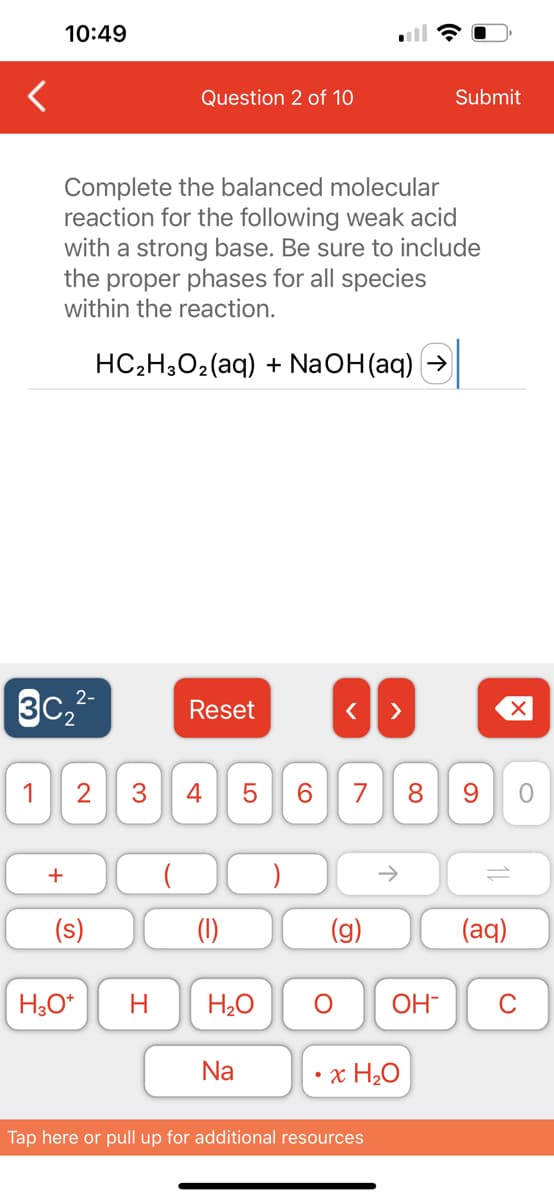 10:49
2-
3C₂²-
Complete the balanced molecular
reaction for the following weak acid
with a strong base. Be sure to include
the proper phases for all species
within the reaction.
HC₂H3O₂ (aq) + NaOH(aq)
+
Question 2 of 10
(s)
Reset
1 2 3 4 5
LO
H3O+ H H₂O
Na
6
O
< >
7 8
6
↑
Tap here or pull up for additional resources
Submit
x H₂O
9
11
(aq)
O
OH- C