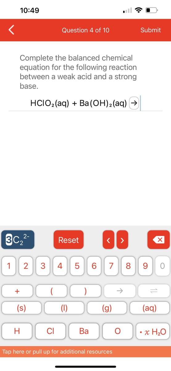 10:49
Ꮗ
2-
3C₂²
Complete the balanced chemical
equation for the following reaction
between a weak acid and a strong
base.
HCIO₂ (aq) + Ba(OH)₂ (aq) (
+
Question 4 of 10
1 2 3 4
H
CI
Reset
(1)
LO
5
Ba
< >
7 8 9 O
(g)
Tap here or pull up for additional resources
Submit
O
(aq)
x H₂O