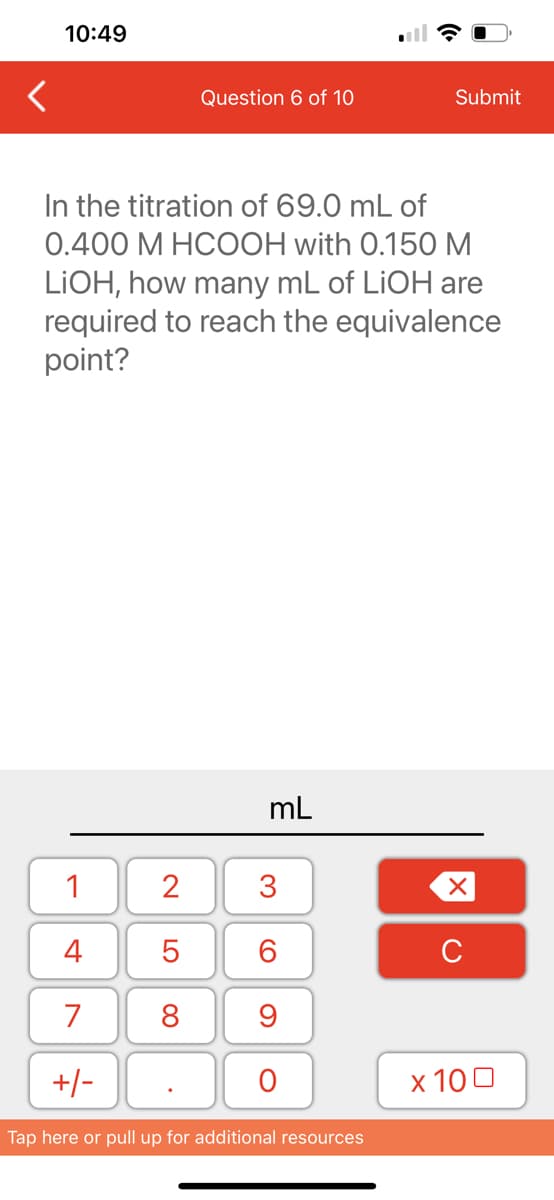 10:49
1
4
7
+/-
Question 6 of 10
In the titration of 69.0 mL of
0.400 M HCOOH with 0.150 M
LIOH, how many mL of LiOH are
required to reach the equivalence
point?
2
5
8
mL
3
60
9
O
Submit
Tap here or pull up for additional resources
XU
x 100