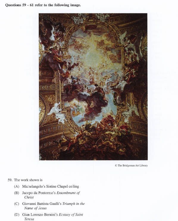 Questions 59 - 61 refer to the following image.
E The Bridgeman Art Library
59. The work shown is
(A) Michelangelo's Sistine Chapel ceiling
(B) Jacopo da Pontormo's Entombment of
Christ
(C) Giovanni Battista Gaulli's Triumph in the
Name of Jesus
(D) Gian Lorenzo Bernini's Ecstasy of Saint
Teresa
