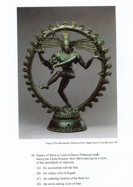 Image © The Metropolitan Museum of Art / Image Source O Art Resource, NY
54. Statues of Shiva as Lord of Dance (Nataraja) made
durirg the Chola Dynasty show Shiva dancing in a circle
of fire most likely to represent
(A) his assaciation with the Sun
(B) his victory over rival gods
(C) the enduring wisdom of the third eye
(D) the never-ending cycle of time
