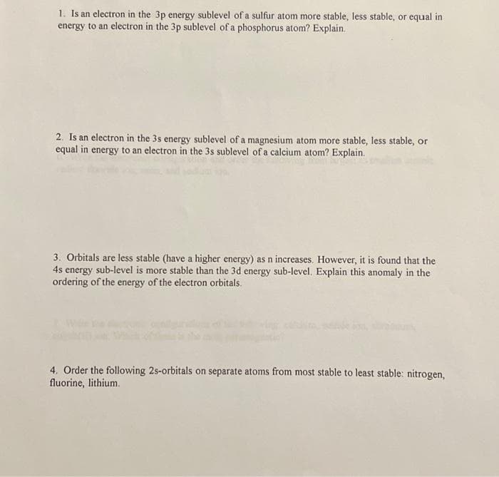 1. Is an electron in the 3p energy sublevel of a sulfur atom more stable, less stable, or equal in
energy to an electron in the 3p sublevel of a phosphorus atom? Explain.
2. Is an electron in the 3s energy sublevel of a magnesium atom more stable, less stable, or
equal in energy to an electron in the 3s sublevel of a calcium atom? Explain.
3. Orbitals are less stable (have a higher energy) as n increases. However, it is found that the
4s energy sub-level is more stable than the 3d energy sub-level. Explain this anomaly in the
ordering of the energy of the electron orbitals.
4. Order the following 2s-orbitals on separate atoms from most stable to least stable: nitrogen,
fluorine, lithium.