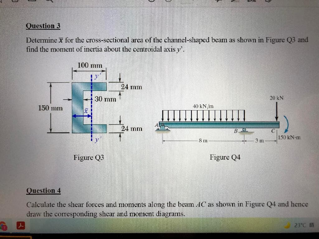 Question 3
Determine x for the cross-sectional area of the channel-shaped beam as shown in Figure Q3 and
find the moment of inertia about the centroidal axis y.
100 mm
24 mm
30 mm
20 kN
150 mm
40 kN/m
24 mm
B
150 kN-m
8 m
3 m
Figure Q3
Figure Q4
Question 4
Calculate the shear forces and moments along the beam AC as shown in Figure Q4 and hence
draw the corresponding shear and moment diagrams.
23°C 5
