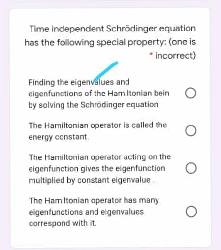 Time independent Schrödinger equation
has the following special property: (one is
* incorrect)
Finding the eigenvalues and
eigenfunctions of the Hamiltonian bein
by solving the Schrödinger equation
The Hamiltonian operator is called the
energy constant.
The Hamiltonian operator acting on the
eigenfunction gives the eigenfunction
multiplied by constant eigenvalue.
The Hamiltonian operator has many
eigenfunctions and eigenvalues
correspond with it.
