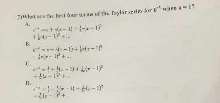 7)What are the first four terms of the Taylor series for e when a = 1?
A.
e=e+e(r-1)+ je(z-1)
+ ke(z - 1)° +.
...
В.
e =e-e(r-1)+Je(r-1)2
- le(x-1)+..
C.
e=+*-1)+ - 1)
+(r-1) +..
D.
=!-*-1)+(-1)
-( - 1)° +..
%3D
