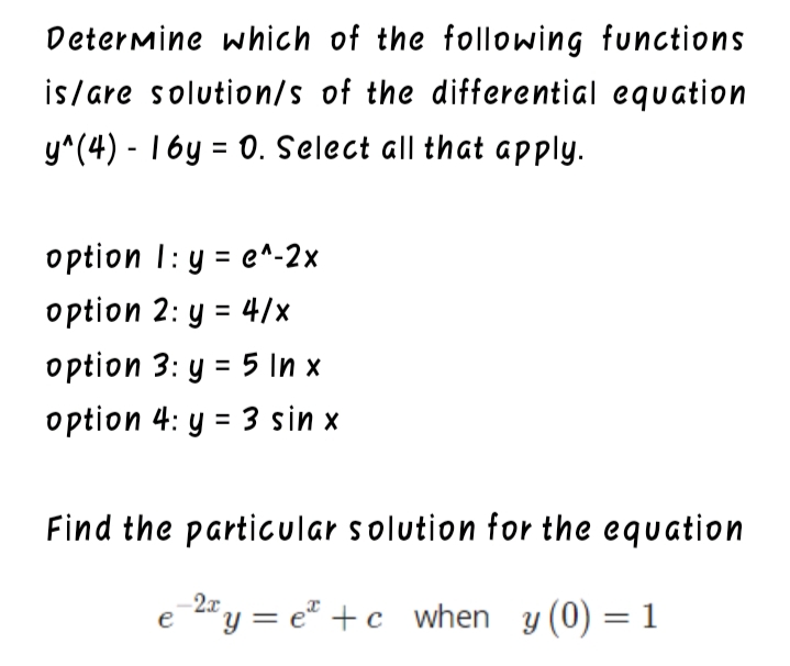 Determine which of the following functions
is/are solution/s of the differential equation
y^(4) - 16y = 0. Select all that apply.
option I:y 3 e^-2х
option 2: y = 4/x
option 3: y = 5 In x
option 4: y = 3 sin x
Find the particular solution for the equation
e "y = e" +c when y (0) = 1
