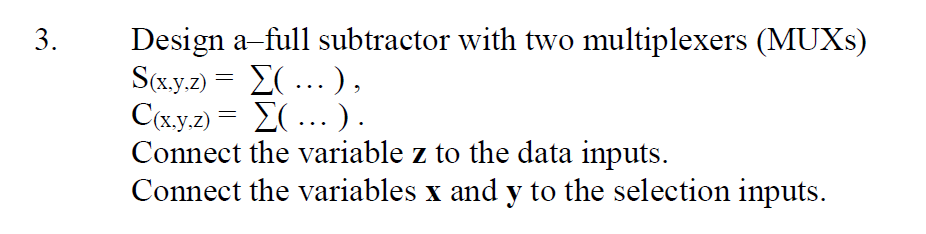 Design a-full subtractor with two multiplexers (MUXS)
S(x.y.z) = E( ...),
C(x.y.2) = E(... ) .
Connect the variable z to the data inputs.
Connect the variables x and y to the selection inputs.
3.
