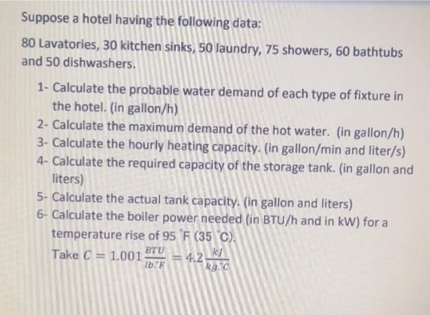 Suppose a hotel having the following data:
80 Lavatories, 30 kitchen sinks, 50 laundry, 75 showers, 60 bathtubs
and 50 dishwashers.
1- Calculate the probable water demand of each type of fixture in
the hotel. (in gallon/h)
2- Calculate the maximum demand of the hot water. (in gallon/h)
3- Calculate the hourly heating capacity. (in gallon/min and liter/s)
4- Calculate the required capacity of the storage tank. (in gallon and
liters)
5- Calculate the actual tank capacity. (in gallon and liters)
6- Calculate the boiler power needed (in BTU/h and in kW) for a
temperature rise of 95 F (35 C).
BTU
Take C = 1.001
lb.F
= 4,2
kg. C
%3D
