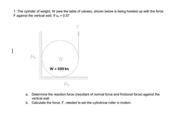 1. The cylinder of weight, W (see the table of values), shown below is being hoisted up with the force
F against the vertical wall. If u, = 0.57
W
W = 500 kn
a. Determine the reaction force (resultant of normal force and frictional force) against the
vertical wall.
b. Calculate the force, F, needed to set the cylindrical roller in motion.
