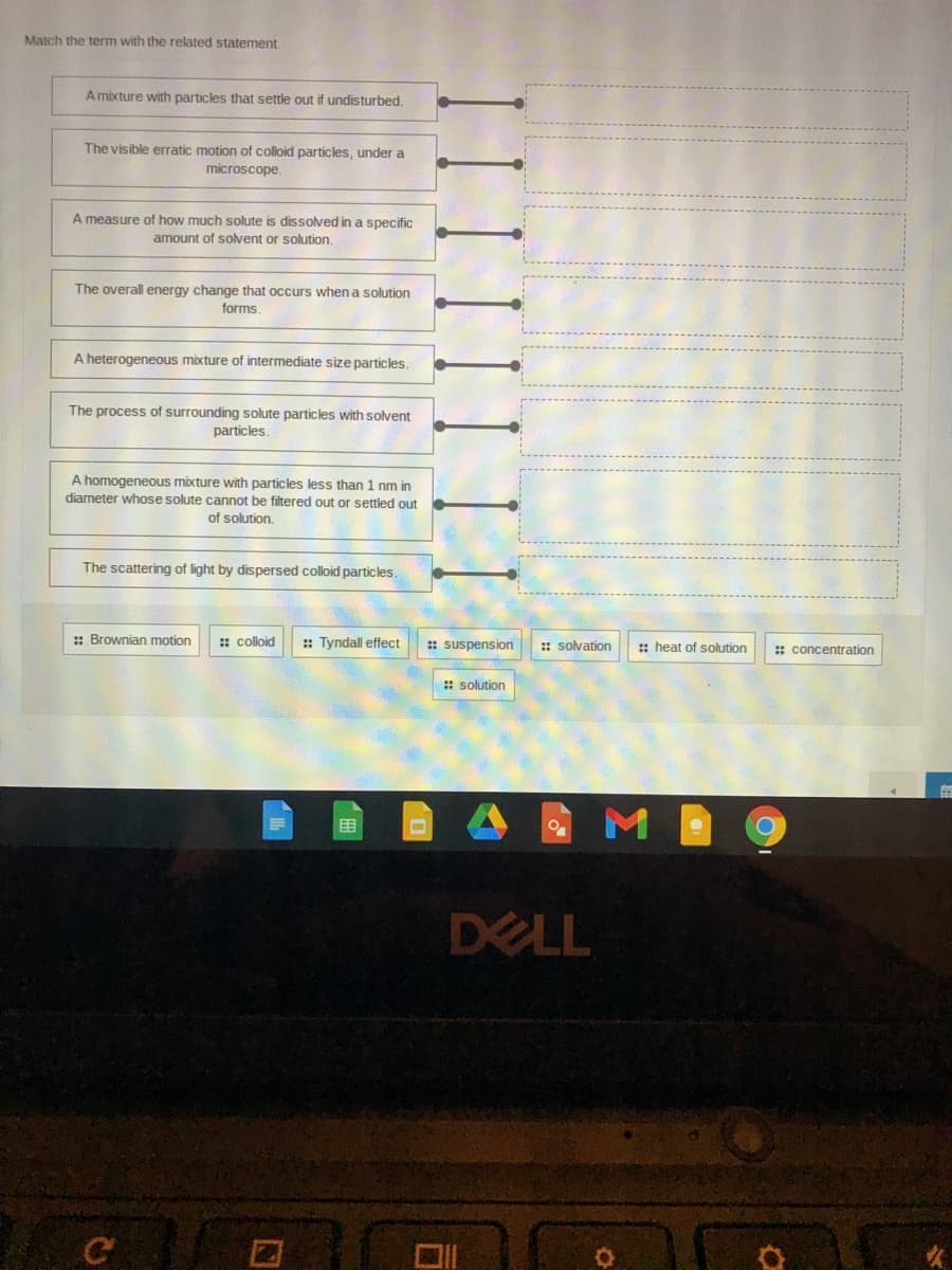 Match the term with the related statement.
A mixture with particles that settle out if undisturbed,
The visible erratic motion of colloid particles, under a
microscope.
A measure of how much solute is dissolved in a specific
amount of solvent or solution.
The overall energy change that occurs when a solution
forms.
A heterogeneous mixture of intermediate size particles.
The process of surrounding solute particles with solvent
particles.
A homogeneous mixture with particles less than 1 nm in
diameter whose solute cannot be filtered out or settled out
of solution.
The scattering of light by dispersed colloid particles.
:: Brownian motion
:: colloid
:: Tyndall effect
: suspension
:: solvation
: heat of solution
: concentration
:: solution
围
DELL

