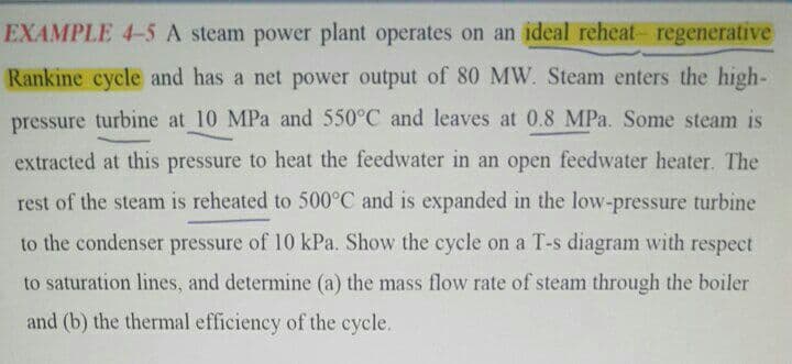 EXAMPLE 4-5 A steam power plant operates on an ideal reheat- regenerative
Rankine cycle and has a net power output of 80 MW. Steam enters the high-
pressure turbine at 10 MPa and 550°C and leaves at 0.8 MPa. Some steam is
extracted at this pressure to heat the feedwater in an open feedwater heater. The
rest of the steam is reheated to 500°C and is expanded in the low-pressure turbine
to the condenser pressure of 10 kPa. Show the cycle on a T-s diagram with respect
to saturation lines, and determine (a) the mass flow rate of steam through the boiler
and (b) the thermal efficiency of the cycle.
