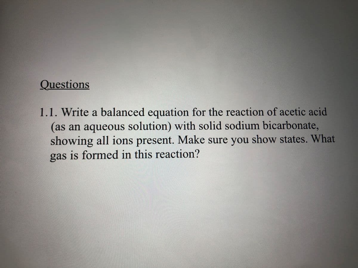 Questions
1.1. Write a balanced equation for the reaction of acetic acid
(as an aqueous solution) with solid sodium bicarbonate,
showing all ions present. Make sure you show states. What
gas is formed in this reaction?
