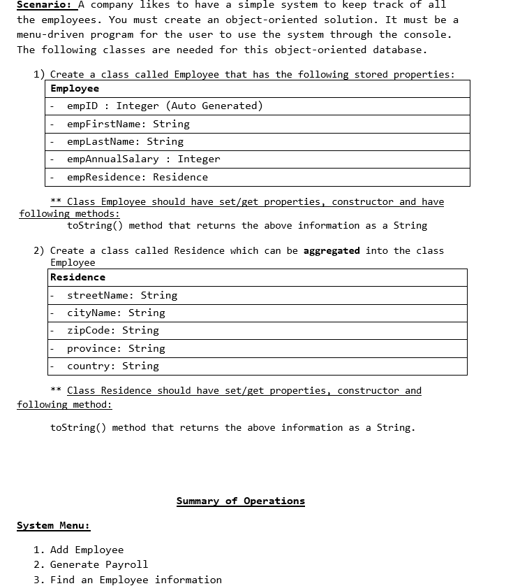 Scenario: A company likes to have a simple system to keep track of all
the employees. You must create an object-oriented solution. It must be a
menu-driven program for the user to use the system through the console.
The following classes are needed for this object-oriented database.
1) Create a class called Employee that has the following stored properties:
Employee
empID: Integer (Auto Generated)
empFirstName: String
empLastName: String
empAnnualSalary : Integer
empResidence: Residence
** Class Employee should have set/get properties, constructor and have
following methods:
toString() method that returns the above information as a String
2) Create a class called Residence which can be aggregated into the class
Employee
Residence
streetName: String
cityName: String
zipCode: String
province: String
country: String
** Class Residence should have set/get properties, constructor and
following method:
toString() method that returns the above information as a String.
System Menu:
Summary of Operations
1. Add Employee
2. Generate Payroll
3. Find an Employee information