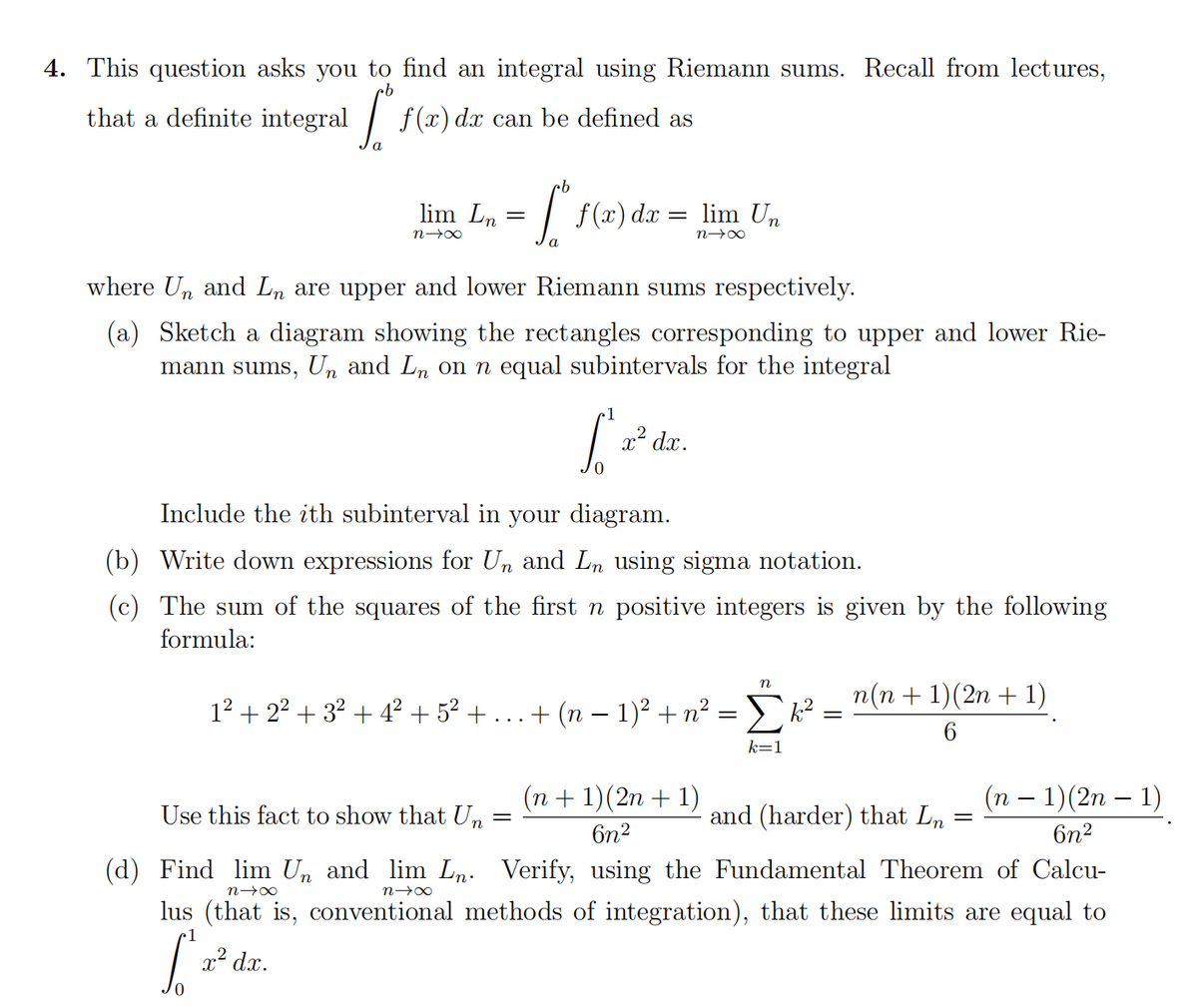 4. This question asks you to find an integral using Riemann sums. Recall from lectures,
that a definite integral
f (x) dx can be defined as
9.
lim Ln
f (x) dx = lim Un
=
where Un and Ln are upper and lower Riemann sums respectively.
(a) Sketch a diagram showing the rectangles corresponding to upper and lower Rie-
mann sums, U,n and Ln on n equal subintervals for the integral
1
x² dx.
Include the ith subinterval in your diagram.
(b) Write down expressions for Un and Ln using sigma notation.
(c) The sum of the squares of the first n positive integers is given by the following
formula:
п
п(п + 1)(2n + 1)
12 + 22 + 32 + 4² + 5² +
+ (n – 1)² + n² =k?
k=1
(n + 1)(2n + 1)
(п — 1)(2n — 1)
Use this fact to show that U,n =
and (harder) that Ln
6n2
6n2
(d) Find lim Un and lim Ln. Verify, using the Fundamental Theorem of Calcu-
lus (that is, conventional methods of integration), that these limits are equal to
1
x² dx.
