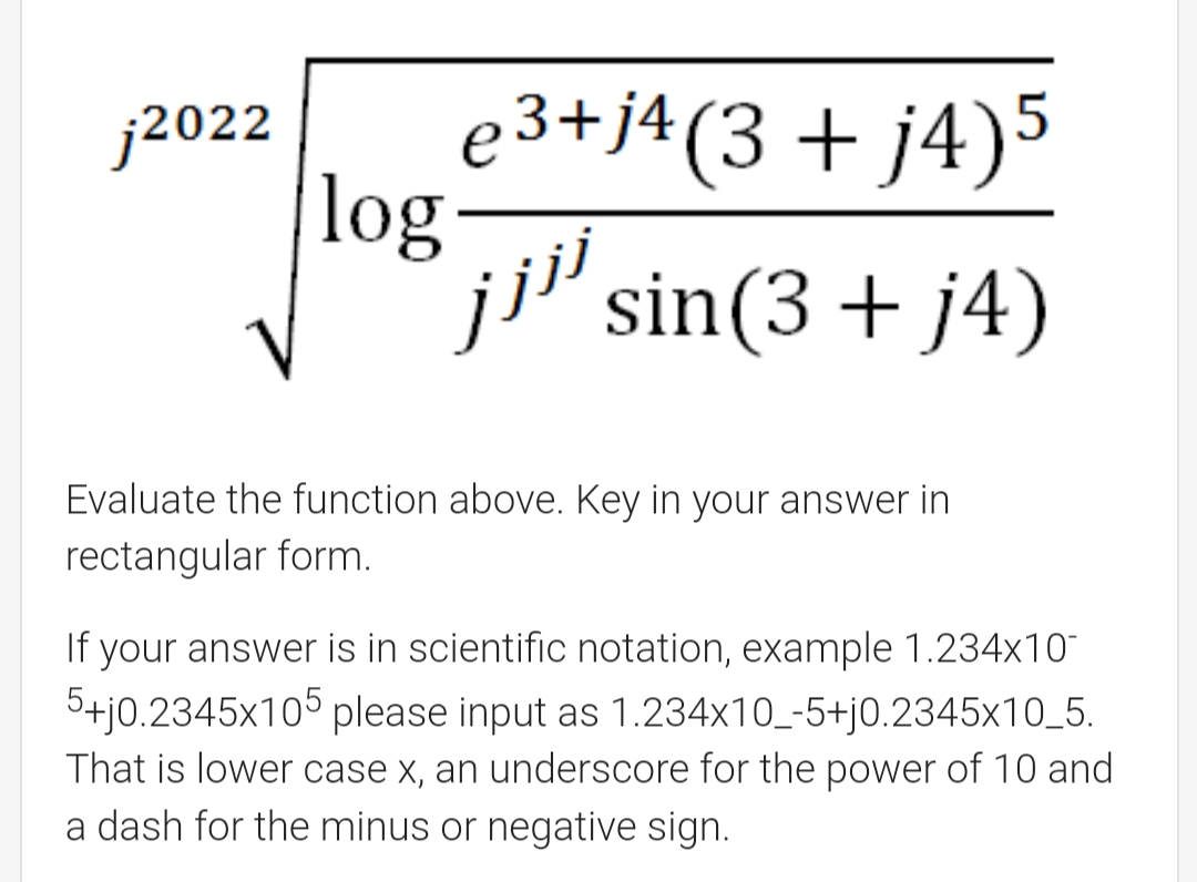 e 3+j4(3 + j4)5
log-
ji' sin(3 + j4)
j2022
Evaluate the function above. Key in your answer in
rectangular form.
If your answer is in scientific notation, example 1.234x10
5+j0.2345x105 please input as 1.234x10_-5+j0.2345x10_5.
That is lower case x, an underscore for the power of 10 and
a dash for the minus or negative sign.
