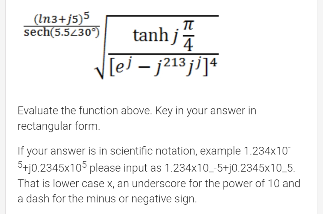 (In3+j5)5
sech(5.5430°)
tanh j
4
V[ej – j213 ji]4
Evaluate the function above. Key in your answer in
rectangular form.
If your answer is in scientific notation, example 1.234x10
5+j0.2345x105 please input as 1.234x10_-5+j0.2345x10_5.
That is lower case x, an underscore for the power of 10 and
a dash for the minus or negative sign.
