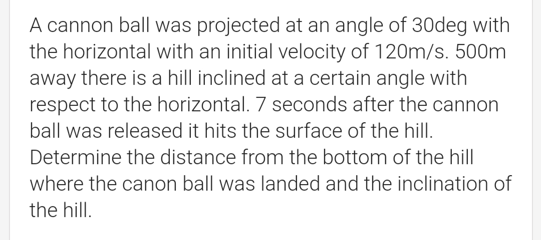 A cannon ball was projected at an angle of 30deg with
the horizontal with an initial velocity of 120m/s. 500m
away there is a hill inclined at a certain angle with
respect to the horizontal. 7 seconds after the cannon
ball was released it hits the surface of the hill.
Determine the distance from the bottom of the hill
where the canon ball was landed and the inclination of
the hill.
