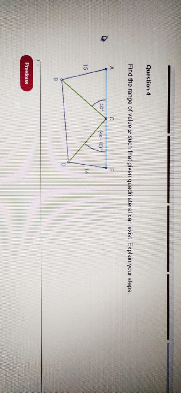 Question 4
Find the range of value z such that given quadrilateral can exist. Explain your steps.
50
(4x - 10)*
15
14
Previous
