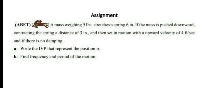 Assignment
(АВET)
A mass weighing 5 Ibs. stretches a spring 6 in. If the mass is pushed downward,
contracting the spring a distance of 3 in., and then set in motion with a upward velocity of 4 ft/sec
and if there is no damping.
a- Write the IVP that represent the position u.
b- Find frequency and period of the motion.
