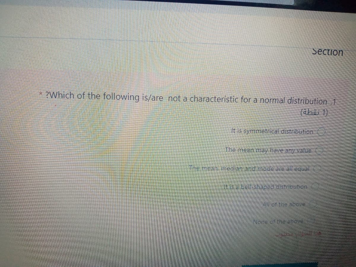 Section
* ?Which of the following is/are not a characteristic for a normal distribution 1
(ahai 1)
It is symmetrical distribution
The mean may have any vallue
The mean median and mode are al equai
itis a belfshaped distribution
All of the above
None of the above
