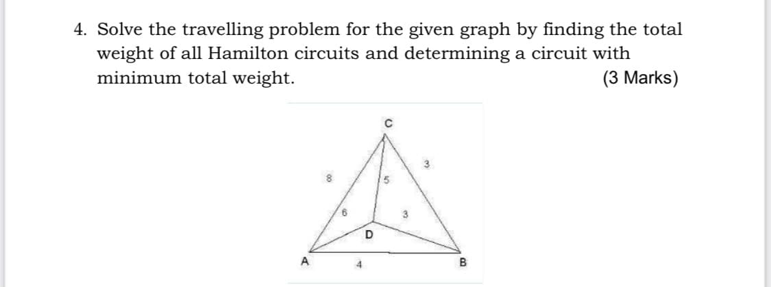 4. Solve the travelling problem for the given graph by finding the total
weight of all Hamilton circuits and determining a circuit with
minimum total weight.
(3 Marks)
8.
5
A
4
