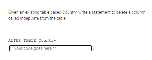 Given an existing table called Country, write a statement to delete a column
called IndepDate from the table.
ALTER TABLE Country
*Your code goes here */