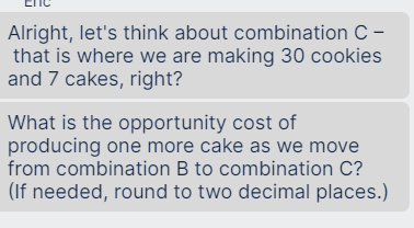 Alright, let's think about combination C -
that is where we are making 30 cookies
and 7 cakes, right?
What is the opportunity cost of
producing one more cake as we move
from combination B to combination C?
(If needed, round to two decimal places.)