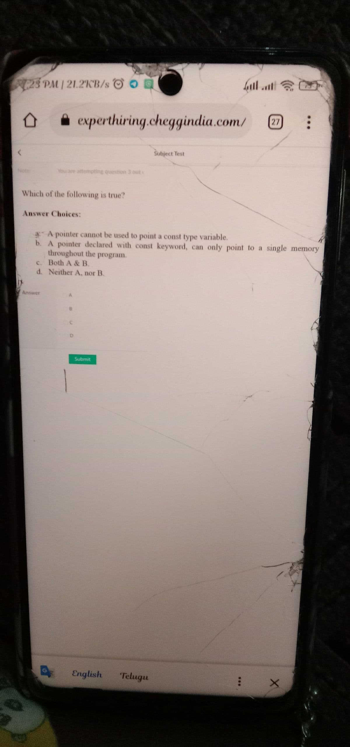 23 PM| 21.2KB/s O O
A experthiring.cheggindia.com/
27
Subject Test
Note
You are attempting question 3 out
Which of the following is true?
Answer Choices:
A pointer cannot be used to point a const type variable.
b. A pointer declared with const keyword, can only point to a single memory
throughout the program.
c. Both A & B.
d. Neither A, nor B.
Answer
Submit
English
Telugu
**.
