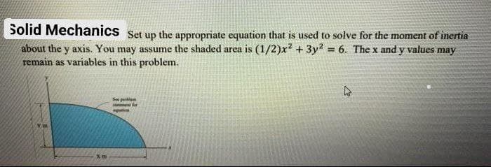 Solid Mechanics Set up the appropriate equation that is used to solve for the moment of inertia
about the y axis. You may assume the shaded area is (1/2)x? + 3y? = 6. The x and y values may
remain as variables in this problem.
%3!
Se pel
