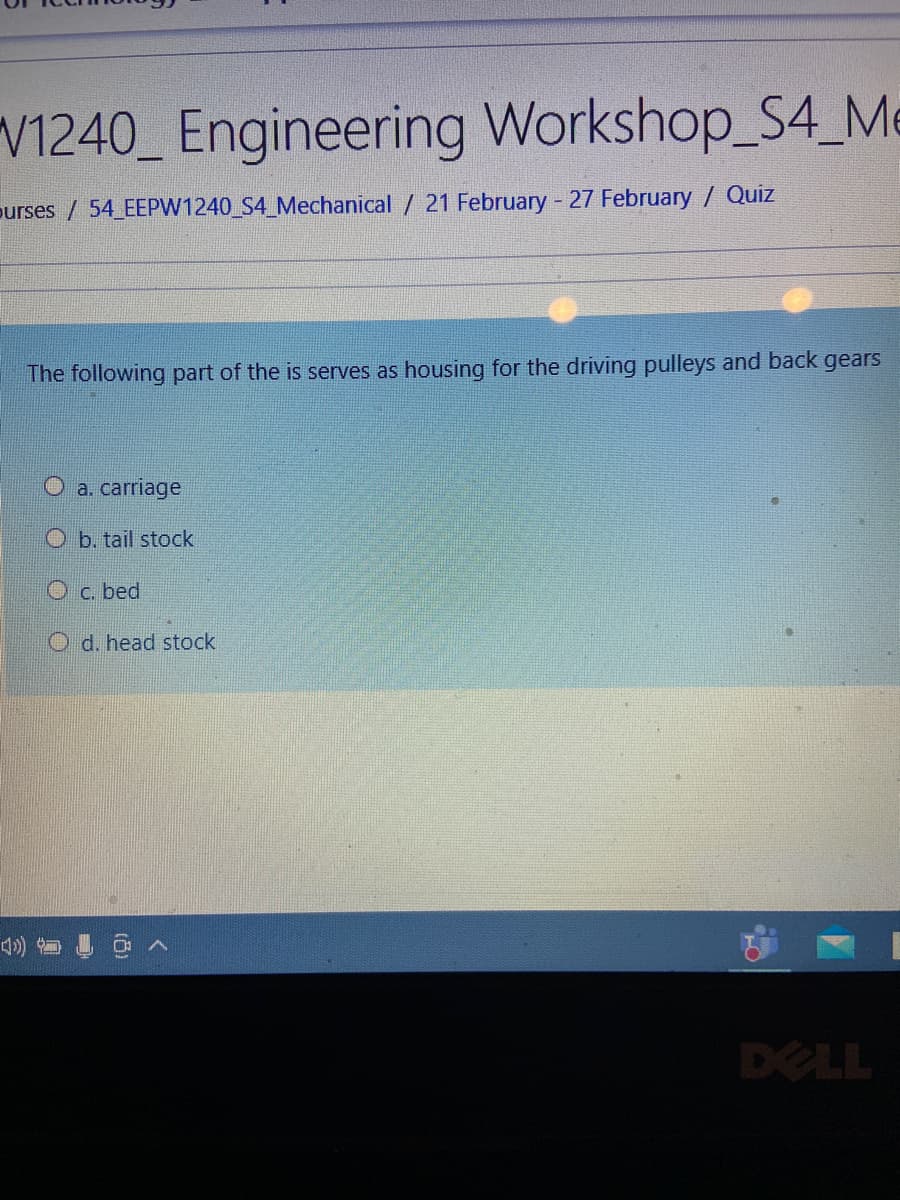 V1240_ Engineering Workshop_S4_Me
purses / 54 EEPW1240_S4_Mechanical / 21 February - 27 February / Quiz
The following part of the is serves as housing for the driving pulleys and back gears
O a. carriage
O b. tail stock
O c. bed
O d. head stock
DELL
