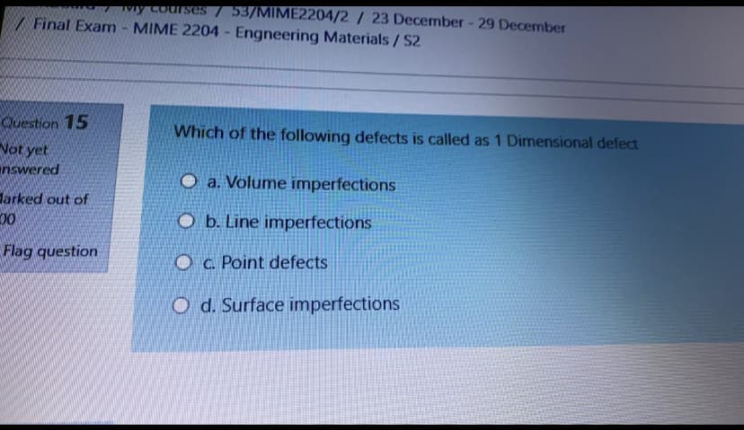 vy coulses / 53/MIME2204/2 / 23 December- 29 December
/ Final Exam - MIME 2204 Engneering Materials/ S2
Question 15
Vot yet
nswered
Which of the following defects is called as 1 Dimensional defect
O a. Volume imperfections
Jarked out of
00
O b. Line imperfections
Flag question
Oc. Point defects
O d. Surface imperfections
