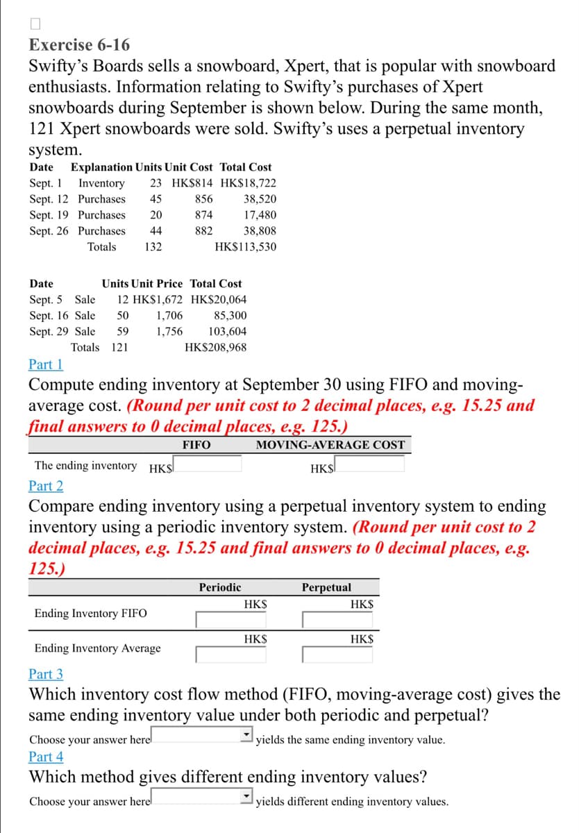 0
Exercise 6-16
Swifty's Boards sells a snowboard, Xpert, that is popular with snowboard
enthusiasts. Information relating to Swifty's purchases of Xpert
snowboards during September is shown below. During the same month,
121 Xpert snowboards were sold. Swifty's uses a perpetual inventory
system.
Date Explanation Units Unit Cost Total Cost
Sept. 1
Inventory 23 HK$814 HK$18,722
Sept. 12
Purchases
45
Sept. 19 Purchases.
20
Sept. 26 Purchases
44
Totals
132
Date
Sept. 5 Sale
Sept. 16 Sale
Sept. 29 Sale
Units Unit Price Total Cost
12 HK$1,672 HK$20,064
50
59
Totals 121
856
874
882
1,706
1,756
Ending Inventory FIFO
38,520
17,480
38,808
HK$113,530
Part 1
Compute ending inventory at September 30 using FIFO and moving-
average cost. (Round per unit cost to 2 decimal places, e.g. 15.25 and
final answers to 0 decimal places, e.g. 125.)
FIFO
MOVING-AVERAGE COST
HK$
Choose your answer here
Part 4
85,300
103,604
HK$208,968
The ending inventory HKS
Part 2
Compare ending inventory using a perpetual inventory system to ending
inventory using a periodic inventory system. (Round per unit cost to 2
decimal places, e.g. 15.25 and final answers to 0 decimal places, e.g.
125.)
Periodic
HK$
HK$
Perpetual
HK$
HK$
Ending Inventory Average
Part 3
Which inventory cost flow method (FIFO, moving-average cost) gives the
same ending inventory value under both periodic and perpetual?
yields the same ending inventory value.
Which method gives different ending inventory values?
Choose your answer here
yields different ending inventory values.