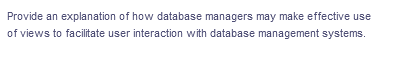 Provide an explanation of how database managers may make effective use
of views to facilitate user interaction with database management systems.