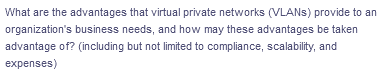 What are the advantages that virtual private networks (VLANs) provide to an
organization's business needs, and how may these advantages be taken
advantage of? (including but not limited to compliance, scalability, and
expenses)