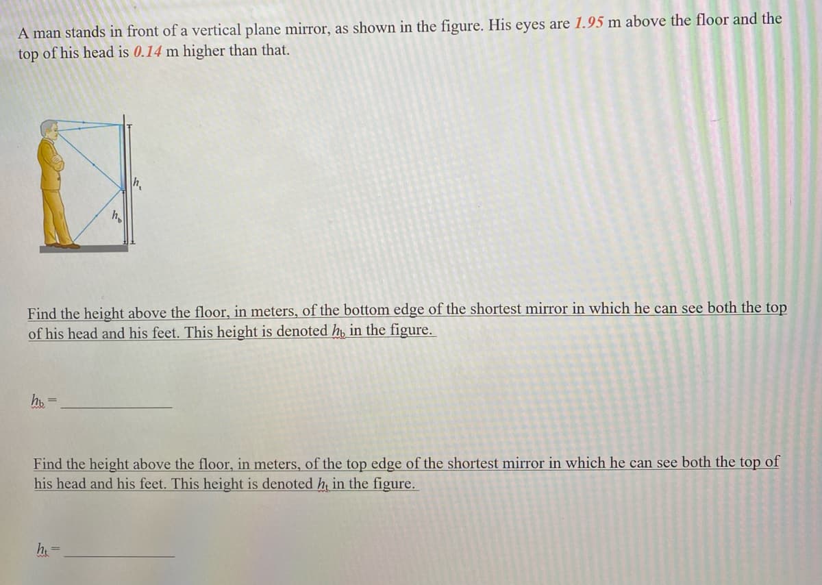 A man stands in front of a vertical plane mirror, as shown in the figure. His eyes are 1.95 m above the floor and the
top of his head is 0.14 m higher than that.
hb
h
Find the height above the floor, in meters, of the bottom edge of the shortest mirror in which he can see both the top
of his head and his feet. This height is denoted hy in the figure.
h₁
ht=
Find the height above the floor, in meters, of the top edge of the shortest mirror in which he can see both the top of
his head and his feet. This height is denoted h, in the figure.