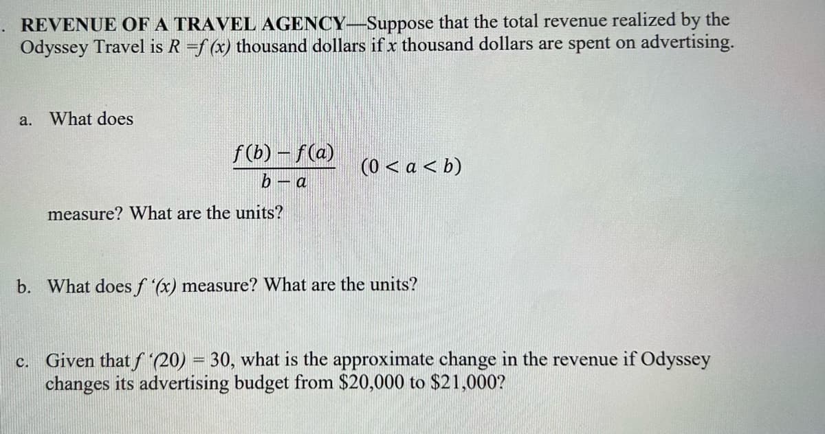 REVENUE OF A TRAVEL AGENCY-Suppose that the total revenue realized by the
Odyssey Travel is R =f(x) thousand dollars if x thousand dollars are spent on advertising.
a. What does
f(b)-f(a)
b - a
measure? What are the units?
(0 < a < b)
b. What does f '(x) measure? What are the units?
c. Given that f '(20) = 30, what is the approximate change in the revenue if Odyssey
changes its advertising budget from $20,000 to $21,000?