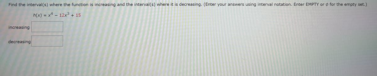 Find the interval(s) where the function is increasing and the interval(s) where it is decreasing. (Enter your answers using interval notation. Enter EMPTY or for the empty set.)
h(x) = x4 - 12x³ + 15
increasing
decreasing