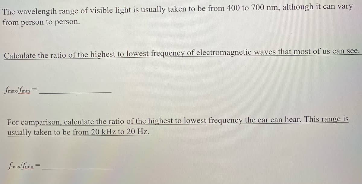 The wavelength range of visible light is usually taken to be from 400 to 700 nm, although it can vary
from person to person.
Calculate the ratio of the highest to lowest frequency of electromagnetic waves that most of us can see.
fmax/fmin =
For comparison, calculate the ratio of the highest to lowest frequency the ear can hear. This range is
usually taken to be from 20 kHz to 20 Hz.
fmax/fmin