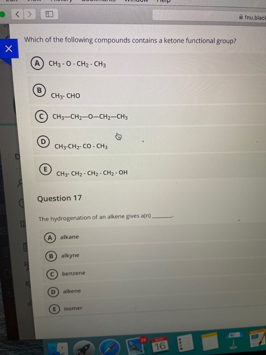 Which of the following compounds contains a ketone functional group?
A CH3 - 0- CH2 - CH3
CH3- CHO
CH3-CH2-0-CH2=CH3
CH3-CH2- CO - CH3
CH3- CH2 - CH2 - CH2 - OH
Question 17
The hydrogenation of an alkene gives a(n).
alkane
B.
alkyne
benzene
D.
alkene
isomer
