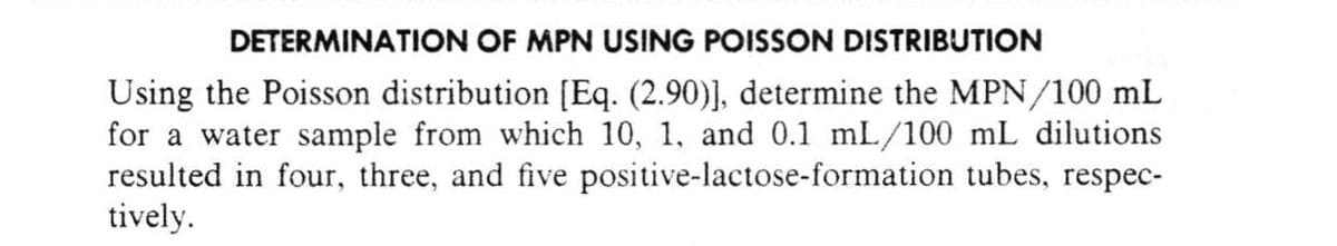 DETERMINATION OF MPN USING POISSON DISTRIBUTION
Using the Poisson distribution [Eq. (2.90)], determine the MPN/100 mL
for a water sample from which 10, 1, and 0.1 mL/100 mL dilutions
resulted in four, three, and five positive-lactose-formation tubes, respec-
tively.