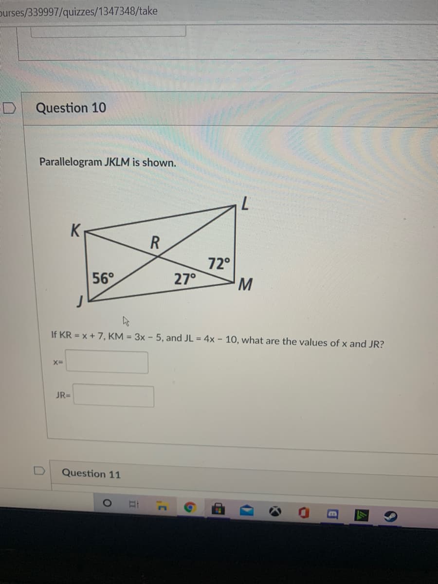 Durses/339997/quizzes/1347348/take
D
Question 10
Parallelogram JKLM is shown.
R
72°
27°
56°
If KR = x + 7, KM = 3x - 5, and JL = 4x - 10, what are the values of x and JR?
X=
JR=
Question 11
