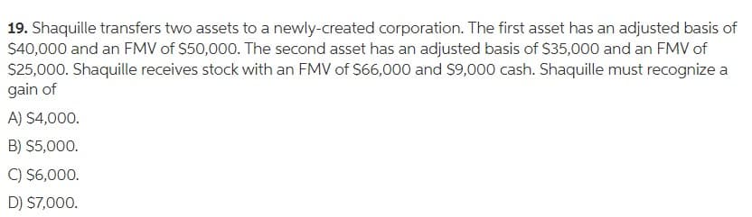 19. Shaquille transfers two assets to a newly-created corporation. The first asset has an adjusted basis of
$40,000 and an FMV of $50,000. The second asset has an adjusted basis of $35,000 and an FMV of
S25,000. Shaquille receives stock with an FMV of $66,000 and $9,000 cash. Shaquille must recognize a
gain of
A) $4,000.
B) $5,000.
C) $6,000.
D) $7,000.
