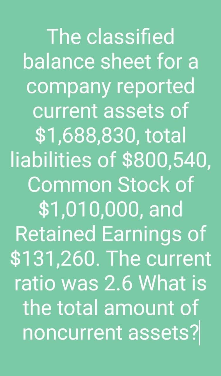 The classified
balance sheet for a
company reported
current assets of
$1,688,830, total
liabilities of $800,540,
Common Stock of
$1,010,000, and
Retained Earnings of
$131,260. The current
ratio was 2.6 What is
the total amount of
noncurrent assets?
