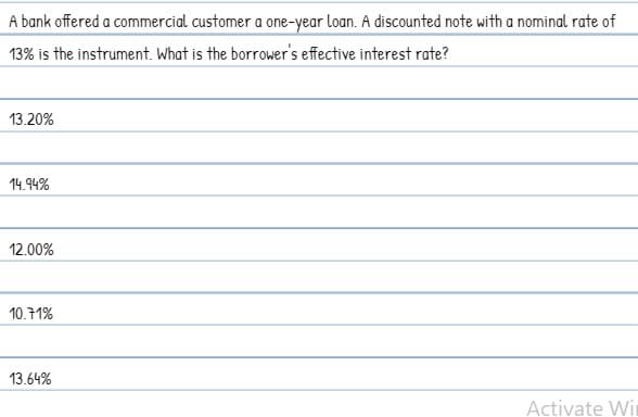 A bank offered a commercial customer a one-year loan. A discounted note with a nominal rate of
13% is the instrument. What is the borrower's effective interest rate?
13.20%
14.94%
12.00%
10.71%
13.64%
Activate Wir
